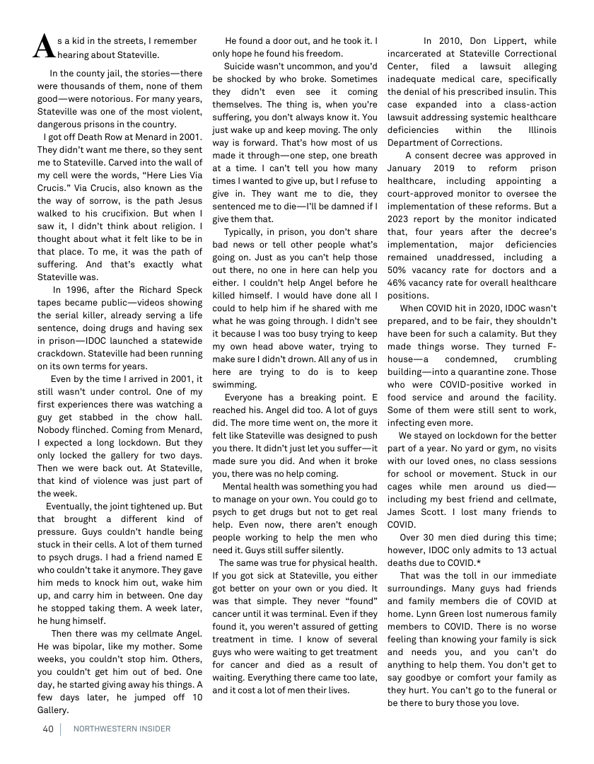 As akid in the streets, | remember hearing about Stateville.  In the county jail, the stories—there were thousands of them, none of them ‘good—were notorious. For many years, Stateville was one of the most violent, dangerous prisons in the country.  1 got off Death Row at Menard in 2001 They didn’t want me there, so they sent me to Stateville. Carved into the wall of my cell were the words, “Here Lies Via Crucis.” Via Crucis, also known as the the way of sorrow, is the path Jesus walked to his crucifixion. But when | saw it, | didn’t think about religion. | thought about what it felt like to be in that place. To me, it was the path of suffering. And that’s exactly what Stateville was.  In 1996, after the Richard Speck tapes became public—videos showing the serial killer, already serving a life sentence, doing drugs and having sex in prison—IDOC launched a statewide crackdown. Stateville had been running onits own terms for years.  Even by the time | arrived in 2001, it still wasn’t under control. One of my first experiences there was watching a guy get stabbed in the chow hall Nobody flinched. Coming from Menard, I expected a long lockdown. But they only locked the gallery for two days. Then we were back out. At Stateville, that kind of violence was just part of the week.  Eventually, the joint tightened up. But that brought @ different kind of pressure. Guys couldn’t handle being stuck in their cells. A lot of them turned to psych drugs. | had a friend named E who couldn’t take it anymore. They gave him meds to knock him out, wake him up, and carry him in between. One day he stopped taking them. A week later, he hung himself.  Then there was my cellmate Angel. He was bipolar, like my mother. Some weeks, you couldn’t stop him. Others, you couldn’t get him out of bed. One day, he started giving away his things. A few days later, he jumped off 10 Gallery.  40 |  NORTHWESTERN INSIDER  He found a door out, and he took it. | only hope he found his freedom.  Suicide wasn’t uncommon, and you’d be shocked by who broke. Sometimes they didnt even see it coming themselves. The thing s, when you’re suffering, you don’t always know t. You just wake up and keep moving. The only. way is forward. That’s how most of us made it through—one step, one breath at a time. | can’t tell you how many times | wanted to give up, but | refuse to ghve in. They want me to die, they sentenced me to die—’ll be damned if | give them that.  Typically, in prison, you don’t share bad news or tell other people what’s going on. Just as you can’t help those out there, no one in here can help you either. | couldn’t help Angel before he killed himself. | would have done all | could to help him f he shared with me what he was going through. | didn’t see it because | was too busy trying to keep my own head above water, trying to make sure | didn’t drown. All any of us in here are trying to do is to keep swimming.  Everyone has a breaking point. E reached his. Angel did too. A lot of guys did. The more time went on, the more it felt like Stateville was designed to push you there. It didn’tjust let you suffer—it made sure you did. And when it broke you, there was no help coming.  Mental health was something you had to manage on your own. You could go to psych to get drugs but not to get real help. Even now, there aren’t enough people working to help the men who need it. Guys still suffer silently.  The same was true for physical health. If you got sick at Stateville, you either got better on your own or you died. It was that simple. They never “found” cancer until it was terminal. Even if they found it, you weren’t assured of getting treatment in time. | know of several guys who were waiting to get treatment for cancer and died as a result of waiting, Everything there came too late, and it cost a lot of men their lives.  In 2010, Don Lippert, while incarcerated at Stateville Correctional Center, filed a lawsuit alleging inadequate medical care, specifically the denial of his prescribed insulin. This case expanded into a class-action lawsuit addressing systemic healthcare deficiencies  within  the lllinois Department of Corrections.  A consent decree was approved in January 2019 to reform prison healthcare, including appointing a court-approved monitor to oversee the implementation of these reforms. But a 2023 report by the monitor indicated that, four years after the decree’s implementation, major deficiencies remained unaddressed, including a 50% vacancy rate for doctors and a 46% vacancy rate for overall healthcare positions.  When COVID hit in 2020, IDOC wasn’t prepared, and to be fair, they shouldn’t have been for such a calamity. But they made things worse. They turned F- house—a  condemned,  crumbling building—into a quarantine zone. Those who were COVID-positive worked in food service and around the facility. Some of them were still sent to work, infecting even more.  We stayed on lockdown for the better part of a year. No yard or gym, no visits with our loved ones, o class sessions for school or movement. Stuck in our cages while men around us died— including my best friend and cellmate, James Scott. | lost many friends to covip.  Over 30 men died during this time; however, IDOC only admits to 13 actual deaths due to COVID.*  That was the toll in our immediate surroundings. Many guys had friends and family members die of COVID at home. Lynn Green lost numerous family members to COVID. There is no worse feeling than knowing your family is sick and needs you, and you can’t do anything to help them. You don’t get to say goodbye or comfort your family as they hurt. You can’t go to the funeral o be there to bury those you love. 